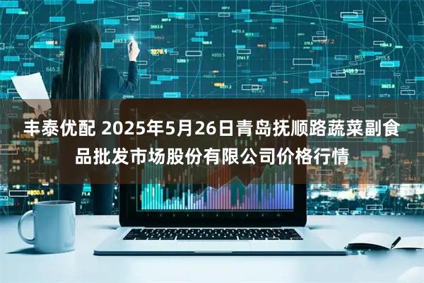 丰泰优配 2025年5月26日青岛抚顺路蔬菜副食品批发市场股份有限公司价格行情