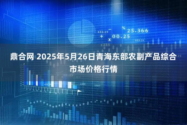 鼎合网 2025年5月26日青海东部农副产品综合市场价格行情