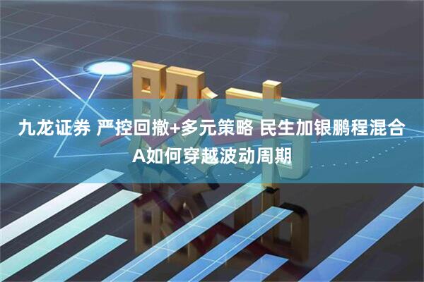 九龙证券 严控回撤+多元策略 民生加银鹏程混合A如何穿越波动周期