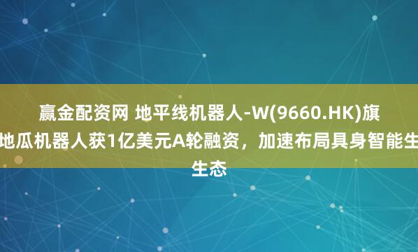 赢金配资网 地平线机器人-W(9660.HK)旗下地瓜机器人获1亿美元A轮融资，加速布局具身智能生态