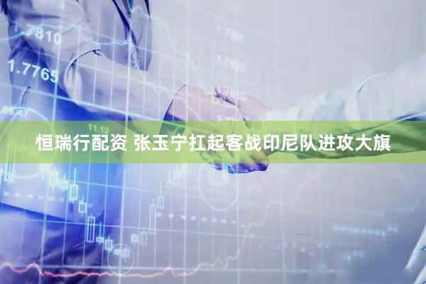 恒瑞行配资 张玉宁扛起客战印尼队进攻大旗