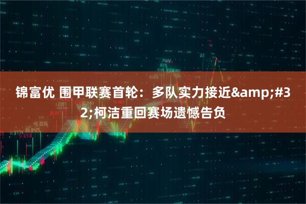 锦富优 围甲联赛首轮：多队实力接近&#32;柯洁重回赛场遗憾告负