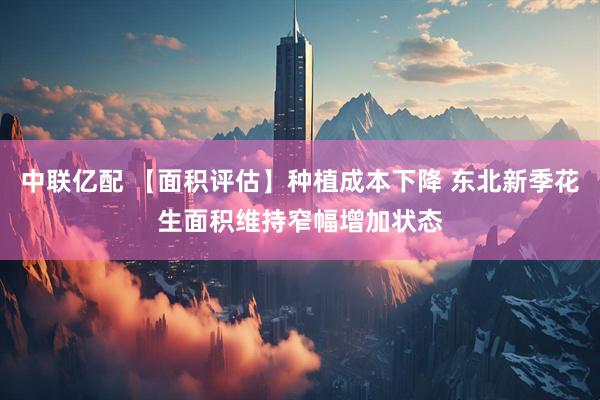 中联亿配 【面积评估】种植成本下降 东北新季花生面积维持窄幅增加状态