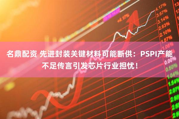 名鼎配资 先进封装关键材料可能断供：PSPI产能不足传言引发芯片行业担忧！