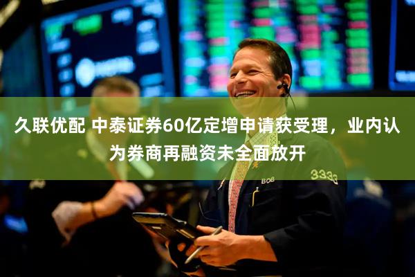 久联优配 中泰证券60亿定增申请获受理，业内认为券商再融资未全面放开