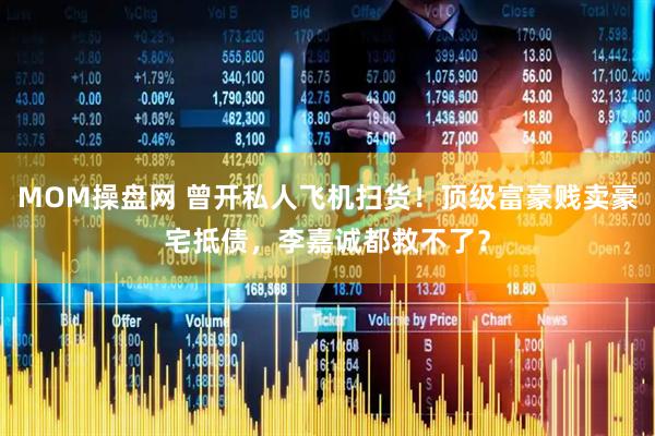 MOM操盘网 曾开私人飞机扫货！顶级富豪贱卖豪宅抵债，李嘉诚都救不了？