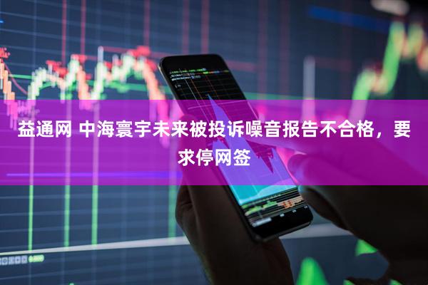 益通网 中海寰宇未来被投诉噪音报告不合格，要求停网签