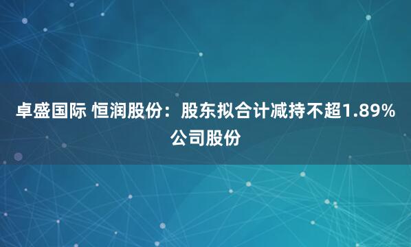 卓盛国际 恒润股份：股东拟合计减持不超1.89%公司股份