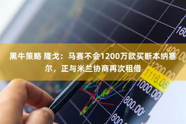 黑牛策略 隆戈：马赛不会1200万欧买断本纳塞尔，正与米兰协商再次租借