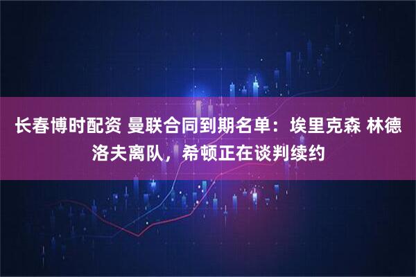 长春博时配资 曼联合同到期名单：埃里克森 林德洛夫离队，希顿正在谈判续约