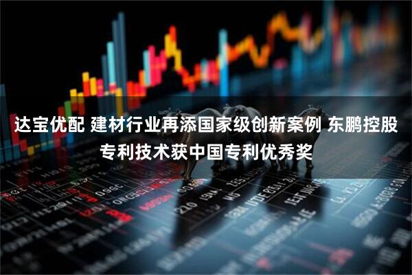 达宝优配 建材行业再添国家级创新案例 东鹏控股专利技术获中国专利优秀奖