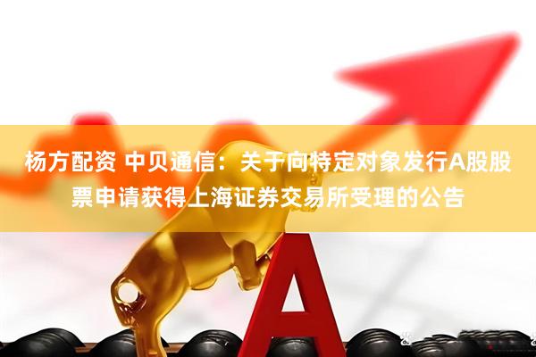 杨方配资 中贝通信：关于向特定对象发行A股股票申请获得上海证券交易所受理的公告