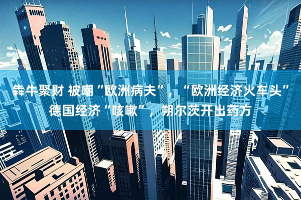 犇牛聚财 被嘲“欧洲病夫”，“欧洲经济火车头”德国经济“咳嗽”，朔尔茨开出药方