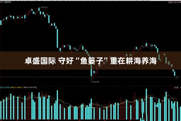 卓盛国际 守好“鱼篓子”重在耕海养海