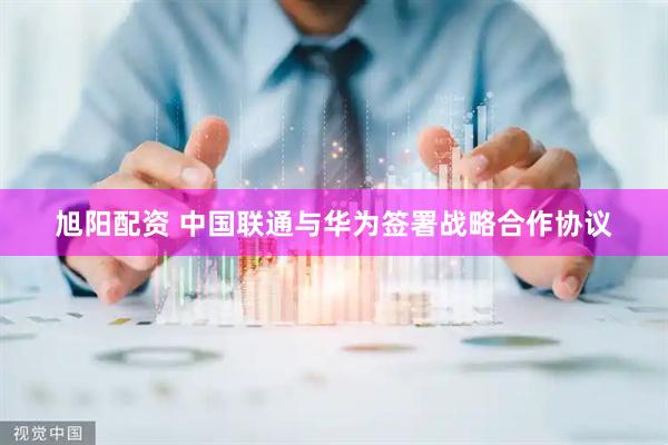 旭阳配资 中国联通与华为签署战略合作协议