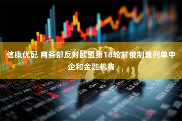 信康优配 商务部反对欧盟第18轮对俄制裁列单中企和金融机构