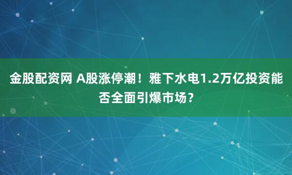 金股配资网 A股涨停潮！雅下水电1.2万亿投资能否全面引爆市场？