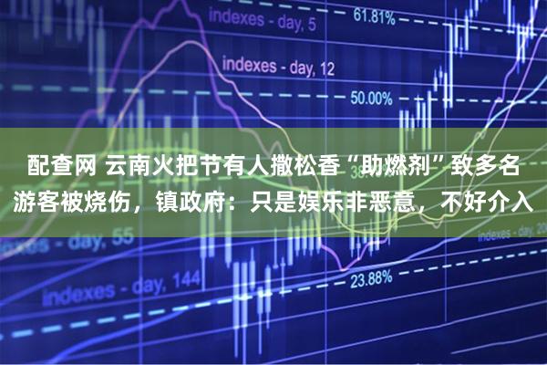配查网 云南火把节有人撒松香“助燃剂”致多名游客被烧伤，镇政府：只是娱乐非恶意，不好介入