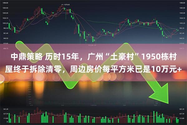 中鼎策略 历时15年，广州“土豪村”1950栋村屋终于拆除清零，周边房价每平方米已是10万元+