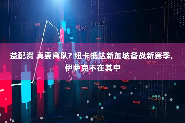 益配资 真要离队? 纽卡抵达新加坡备战新赛季, 伊萨克不在其中
