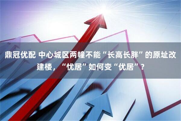 鼎冠优配 中心城区两幢不能“长高长胖”的原址改建楼，“忧居”如何变“优居”？