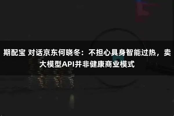 期配宝 对话京东何晓冬：不担心具身智能过热，卖大模型API并非健康商业模式