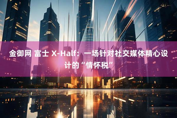 金御网 富士 X-Half：一场针对社交媒体精心设计的“情怀税”