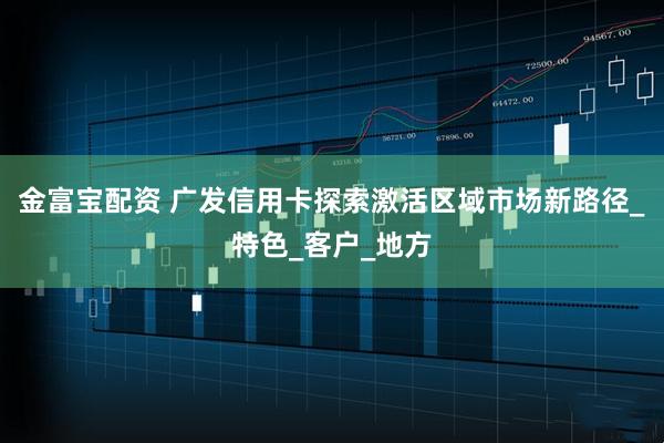 金富宝配资 广发信用卡探索激活区域市场新路径_特色_客户_地方