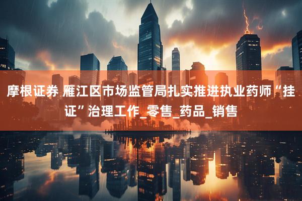摩根证券 雁江区市场监管局扎实推进执业药师“挂证”治理工作_零售_药品_销售