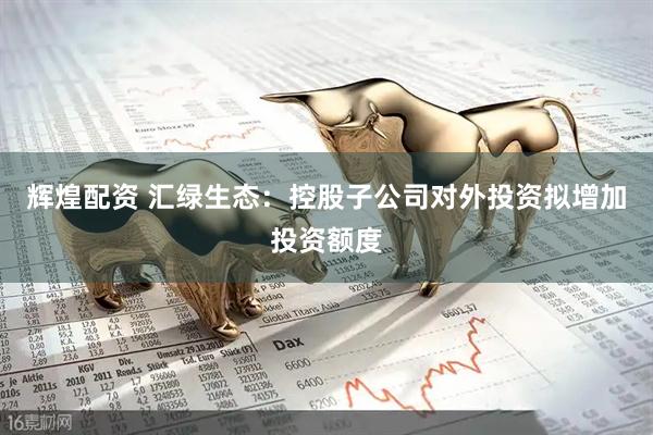 辉煌配资 汇绿生态：控股子公司对外投资拟增加投资额度