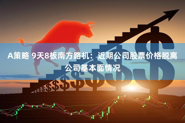A策略 9天8板南方路机：近期公司股票价格脱离公司基本面情况