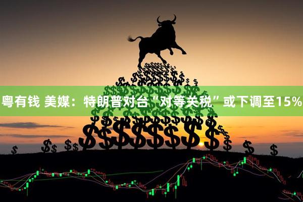 粤有钱 美媒：特朗普对台“对等关税”或下调至15%