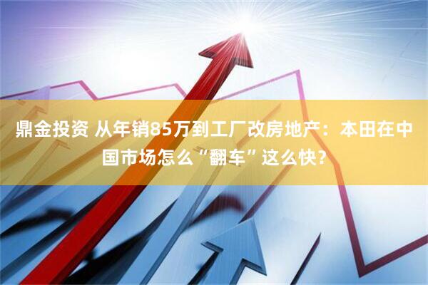 鼎金投资 从年销85万到工厂改房地产：本田在中国市场怎么“翻车”这么快？
