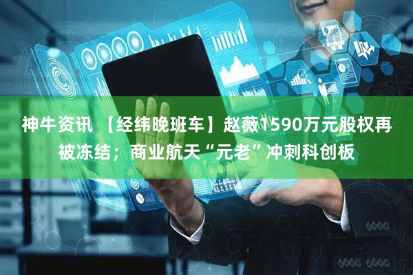 神牛资讯 【经纬晚班车】赵薇1590万元股权再被冻结；商业航天“元老”冲刺科创板