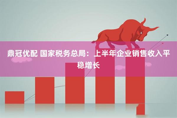 鼎冠优配 国家税务总局：上半年企业销售收入平稳增长