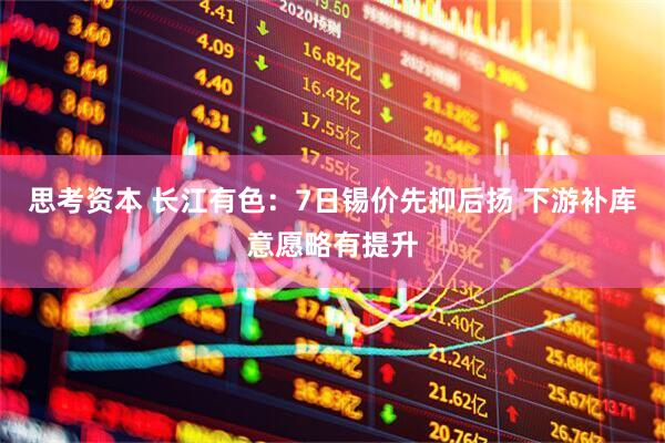 思考资本 长江有色：7日锡价先抑后扬 下游补库意愿略有提升