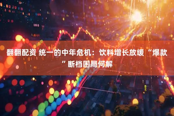翻翻配资 统一的中年危机：饮料增长放缓 “爆款”断档困局何解