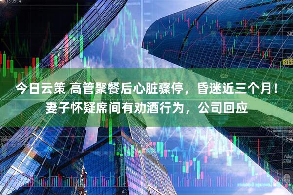 今日云策 高管聚餐后心脏骤停，昏迷近三个月！妻子怀疑席间有劝酒行为，公司回应