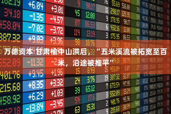 万德资本 甘肃榆中山洪后，“五米溪流被拓宽至百米，沿途被推平”