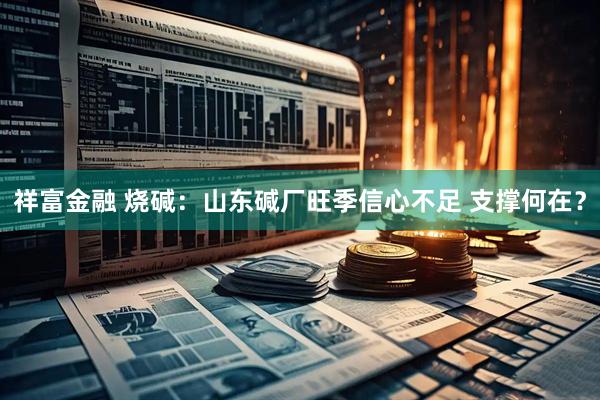 祥富金融 烧碱：山东碱厂旺季信心不足 支撑何在？