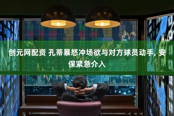 创元网配资 孔蒂暴怒冲场欲与对方球员动手, 安保紧急介入