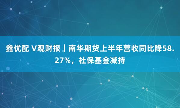 鑫优配 V观财报｜南华期货上半年营收同比降58.27%，社保基金减持