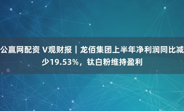公赢网配资 V观财报｜龙佰集团上半年净利润同比减少19.53%，钛白粉维持盈利