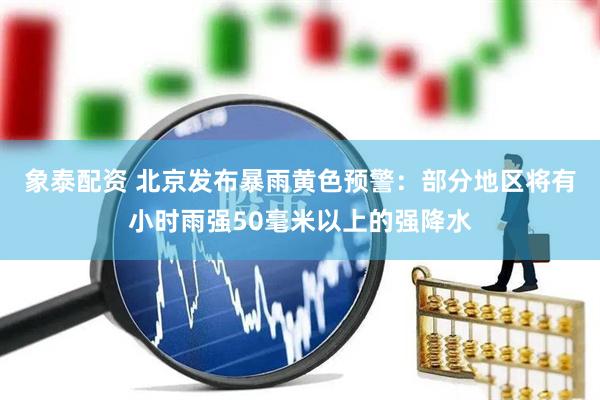 象泰配资 北京发布暴雨黄色预警：部分地区将有小时雨强50毫米以上的强降水