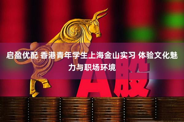 启盈优配 香港青年学生上海金山实习 体验文化魅力与职场环境