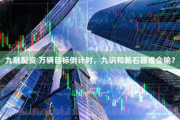 九融配资 万辆目标倒计时，九识和新石器谁会输？