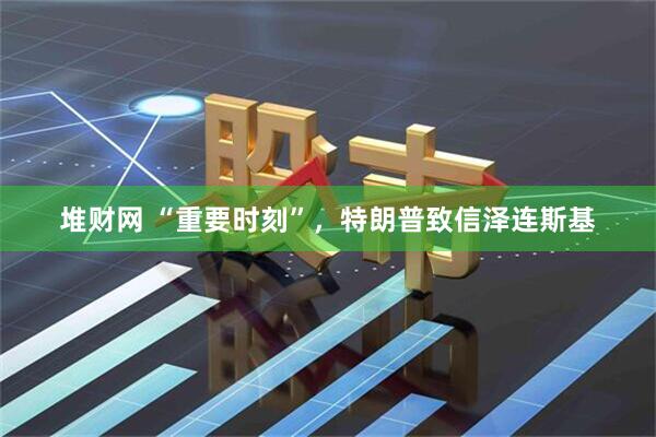 堆财网 “重要时刻”，特朗普致信泽连斯基