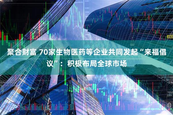 聚合财富 70家生物医药等企业共同发起“来福倡议”：积极布局全球市场