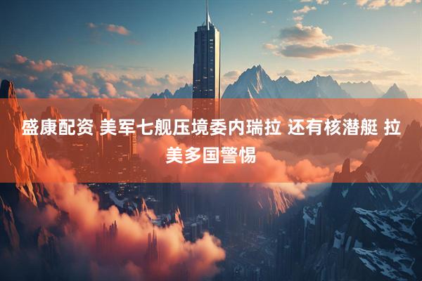 盛康配资 美军七舰压境委内瑞拉 还有核潜艇 拉美多国警惕