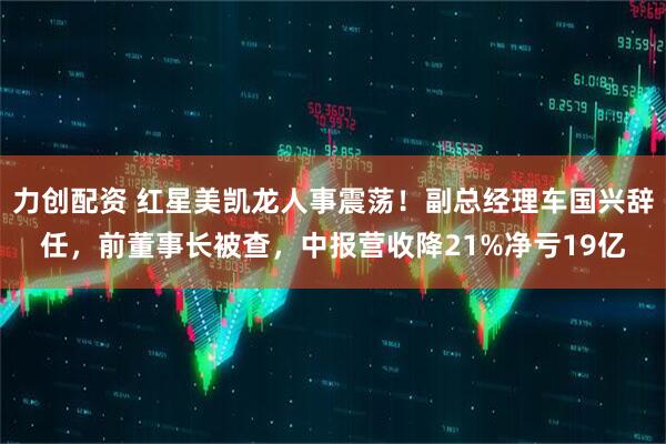 力创配资 红星美凯龙人事震荡！副总经理车国兴辞任，前董事长被查，中报营收降21%净亏19亿